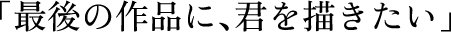 「​最期の作品に、君を描きたい」